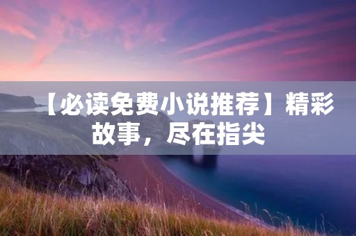 【必读免费小说推荐】精彩故事,尽在指尖 【必读免费小说推荐】精彩故事,尽在指尖