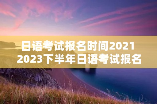 日语考试报名时间2021 2023下半年日语考试报名时间 日语考试报名时间2021 2023下半年日语考试报名时间