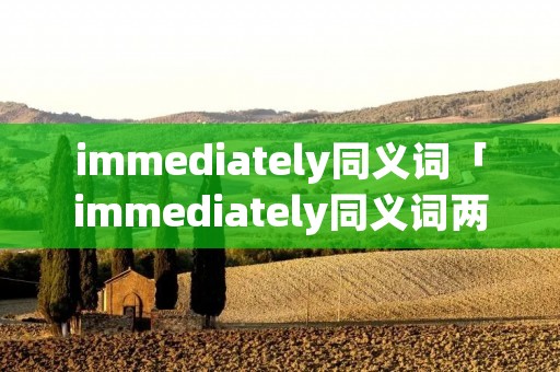 immediately同义词「immediately同义词两个字」 immediately同义词「immediately同义词两个字」