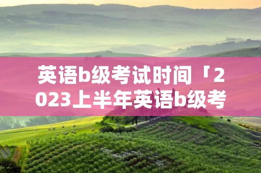 英语b级考试时间「2023上半年英语b级考试时间」 英语b级考试时间「2023上半年英语b级考试时间」