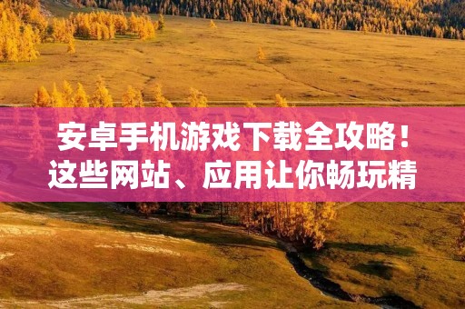 安卓手机游戏下载全攻略！这些网站、应用让你畅玩精品游戏！