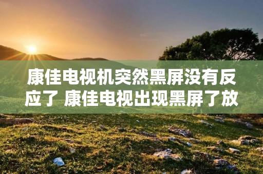 康佳电视机突然黑屏没有反应了 康佳电视出现黑屏了放不出来了