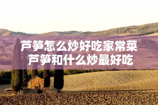 芦笋怎么炒好吃家常菜 芦笋和什么炒最好吃
