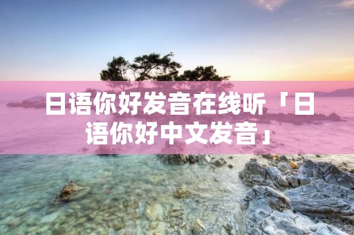 日语你好发音在线听「日语你好中文发音」 日语你好发音在线听「日语你好中文发音」