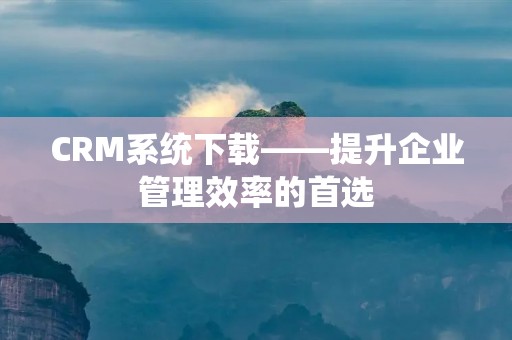 CRM系统下载——提升企业管理效率的首选