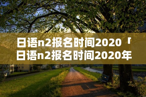 日语n2报名时间2020「日语n2报名时间2020年12月」