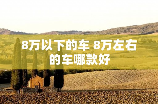 8万以下的车 8万左右的车哪款好 8万以下的车 8万左右的车哪款好