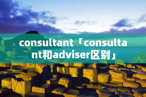 consultant「consultant和adviser区别」 consultant「consultant和adviser区别」