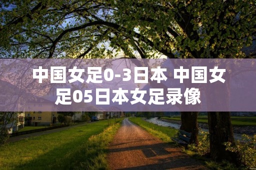 中国女足0-3日本 中国女足05日本女足录像