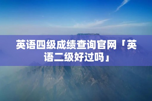 英语四级成绩查询官网「英语二级好过吗」 英语四级成绩查询官网「英语二级好过吗」