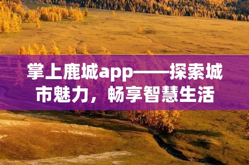 掌上鹿城app——探索城市魅力,畅享智慧生活 掌上鹿城app——探索城市魅力,畅享智慧生活