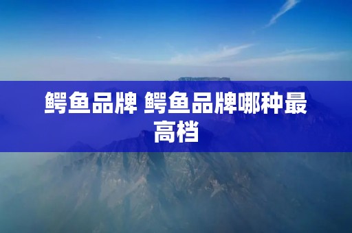 鳄鱼品牌 鳄鱼品牌哪种最高档 鳄鱼品牌 鳄鱼品牌哪种最高档