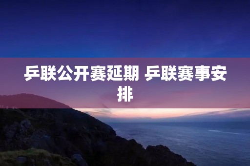 乒联公开赛延期 乒联赛事安排