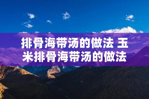 排骨海带汤的做法 玉米排骨海带汤的做法