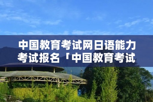 中国教育考试网日语能力考试报名「中国教育考试网日语能力考试报名条件」