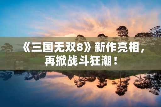 《三国无双8》新作亮相,再掀战斗狂潮!
