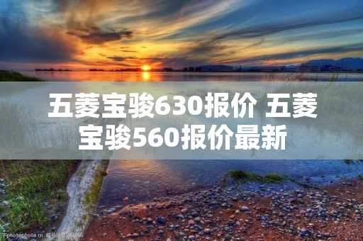 五菱宝骏630报价 五菱宝骏560报价最新 五菱宝骏630报价 五菱宝骏560报价最新