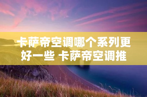 卡萨帝空调哪个系列更好一些 卡萨帝空调推荐 卡萨帝空调哪个系列更好一些 卡萨帝空调推荐
