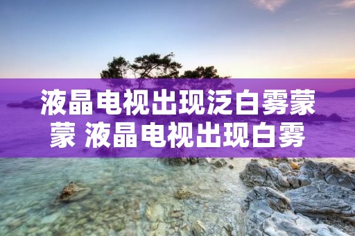 液晶电视出现泛白雾蒙蒙 液晶电视出现白雾症状是什么原因