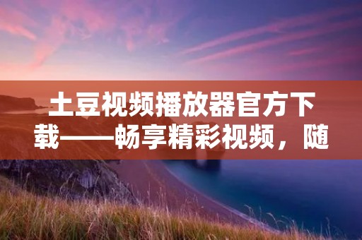 土豆视频播放器官方下载——畅享精彩视频，随时随地尽情观看！