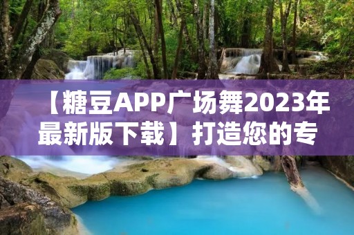 【糖豆APP广场舞2023年最新版下载】打造您的专属舞蹈舞台！