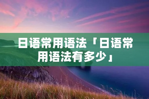 日语常用语法「日语常用语法有多少」 日语常用语法「日语常用语法有多少」