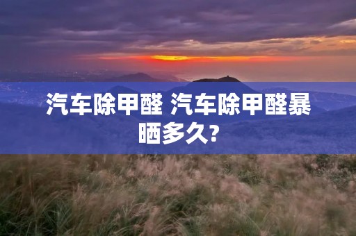 汽车除甲醛 汽车除甲醛暴晒多久? 汽车除甲醛 汽车除甲醛暴晒多久?