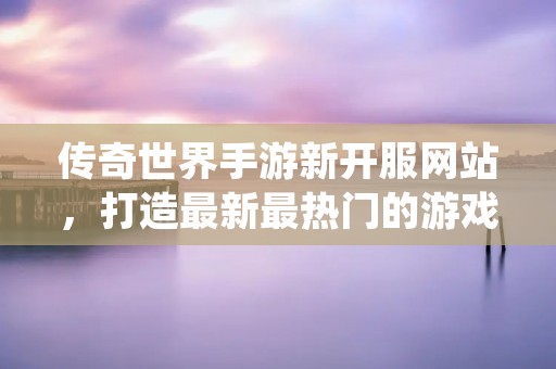 传奇世界手游新开服网站,打造最新最热门的游戏平台! 传奇世界手游新开服网站,打造最新最热门的游戏平台!
