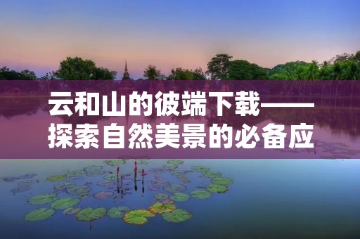 云和山的彼端下载——探索自然美景的必备应用 云和山的彼端下载——探索自然美景的必备应用