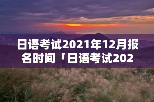 日语考试2021年12月报名时间「日语考试2021年12月报名时间湖南」 日语考试2021年12月报名时间「日语考试2021年12月报名时间湖南」