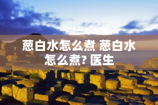 葱白水怎么煮 葱白水怎么煮? 医生