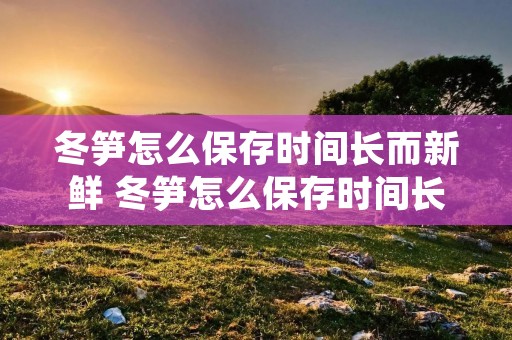 冬笋怎么保存时间长而新鲜 冬笋怎么保存时间长而新鲜不会坏