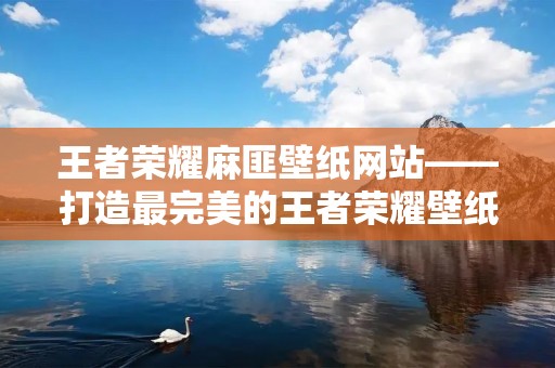 王者荣耀麻匪壁纸网站——打造最完美的王者荣耀壁纸世界