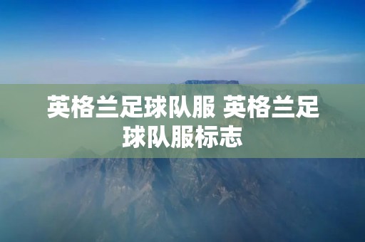 英格兰足球队服 英格兰足球队服标志 英格兰足球队服 英格兰足球队服标志