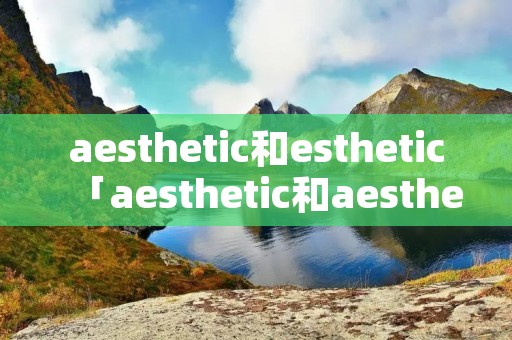 aesthetic和esthetic「aesthetic和aesthetics区别」