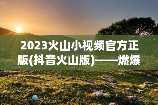 2023火山小视频官方正版(抖音火山版)——燃爆你的视觉！