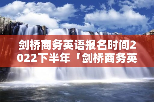 剑桥商务英语报名时间2022下半年「剑桥商务英语报名时间2022下半年时间」