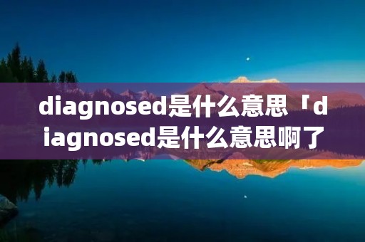 diagnosed是什么意思「diagnosed是什么意思啊了」 diagnosed是什么意思「diagnosed是什么意思啊了」