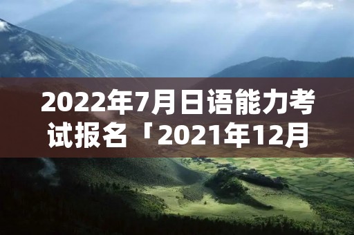 2022年7月日语能力考试报名「2021年12月日语能力考试报名」