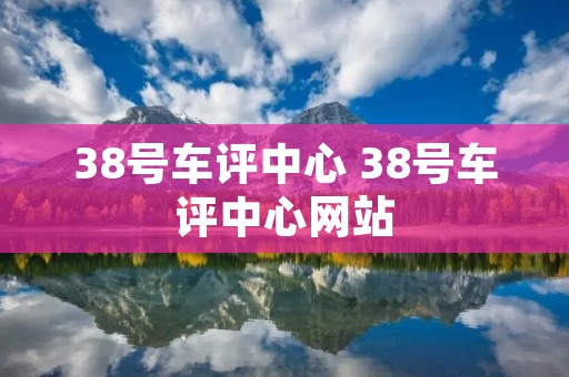 38号车评中心 38号车评中心网站 38号车评中心 38号车评中心网站