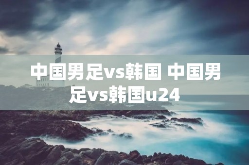 中国男足vs韩国 中国男足vs韩国u24 中国男足vs韩国 中国男足vs韩国u24