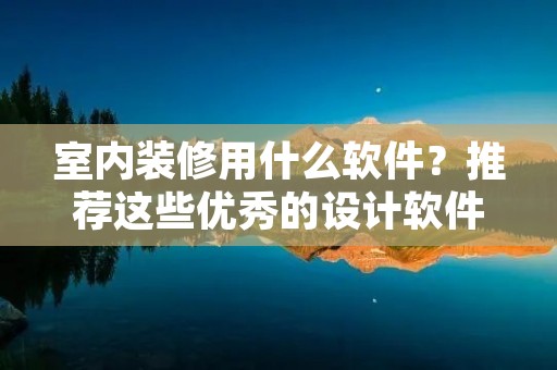 室内装修用什么软件?推荐这些优秀的设计软件 室内装修用什么软件?推荐这些优秀的设计软件