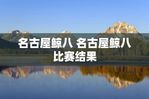 名古屋鲸八 名古屋鲸八比赛结果 名古屋鲸八 名古屋鲸八比赛结果