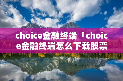 choice金融终端「choice金融终端怎么下载股票数据」 choice金融终端「choice金融终端怎么下载股票数据」