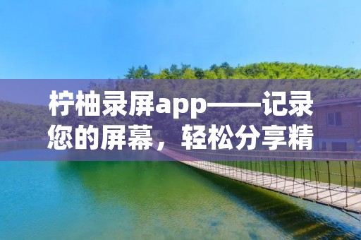 柠柚录屏app——记录您的屏幕，轻松分享精彩时刻