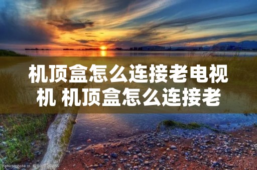 机顶盒怎么连接老电视机 机顶盒怎么连接老电视机看电视