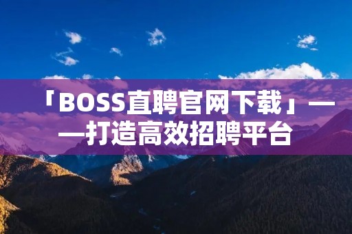 「BOSS直聘官网下载」——打造高效招聘平台