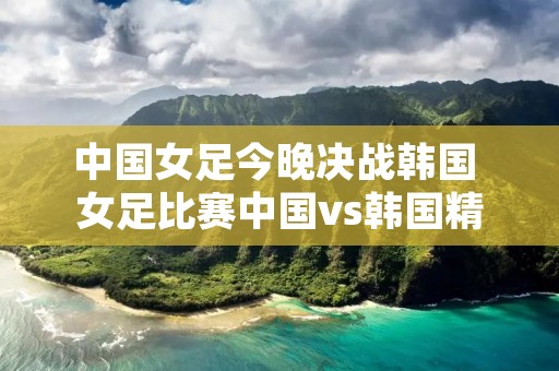 中国女足今晚决战韩国 女足比赛中国vs韩国精彩回放