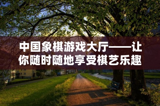 中国象棋游戏大厅——让你随时随地享受棋艺乐趣