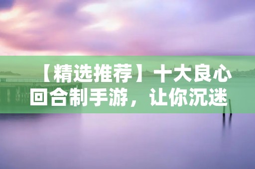 【精选推荐】十大良心回合制手游，让你沉迷其中！